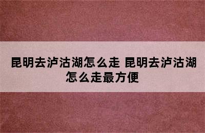 昆明去泸沽湖怎么走 昆明去泸沽湖怎么走最方便